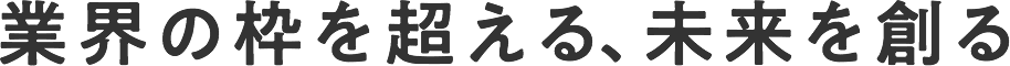 業界の枠を超える、未来を創る